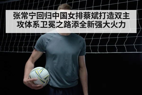 张常宁回归中国女排蔡斌打造双主攻体系卫冕之路添全新强大火力